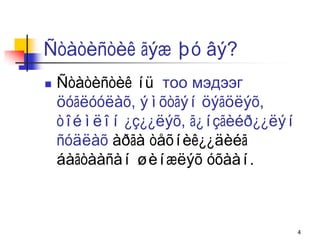 Ñòàòèñòèê ãýæ þó âý?
   Ñòàòèñòèê íü тоо мэдээг
    öóãëóóëàõ, ýìõòãýí öýãöëýõ,
    òîéìëîí ¿ç¿¿ëýõ, ã¿íçãèéð¿¿ëýí
    ñóäëàõ àðãà òåõíèê¿¿äèéã
    áàãòààñàí øèíæëýõ óõààí.



                                     4
 