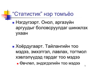 “Статистик” нэр томъѐо
   Нэгдүгээрт. Онол, аргазүйн
    аргуудыг боловсруулдаг шинжлэх
    ухаан

   Хоѐрдугаарт. Тайлангийн тоо
    мэдээ, эмхэтгэл, лавлах, тогтмол
    хэвлэлүүдэд гардаг тоо мэдээ
       Өвчлөл, эндэгдэлийн тоо мэдээ   5
 