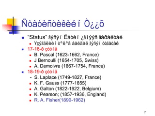 Ñòàòèñòèêèéí Ò¿¿õ
   “Status” ãýñýí Ëàòèí ¿ãíýýñ ãàðàëòàé
      Үçýãäëèéí òºëºâ áàéäàë ãýñýí óòãàòàé
   17-18-ð çóóíä
      B. Pascal (1623-1662, France)

      J Bernoulli (1654-1705, Swiss)

      A. Demoivre (1667-1754, France)

   18-19-ð çóóíä
     - S. Laplace (1749-1827, France)
      K. F. Gauss (1777-1855)

      A. Galton (1822-1922, Belgium)

      K. Pearson; (1857-1936, England)

      R. A. Fisher(1890-1962)



                                              7
 