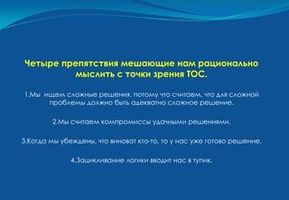 Четыре препятствия мешающие нам рационально
          мыслить с точки зрения ТОС.

1.Мы ищем сложные решения, потому что считаем, что для сложной
      проблемы должно быть адекватно сложное решение.

        2.Мы считаем компромиссы удачными решениями.

3.Когда мы убеждены, что виноват кто-то, то у нас уже готово решение.

              4.Зацикливание логики вводит нас в тупик.
 