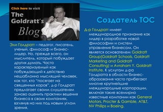 Создатель ТОС
                                    Д-р Голдратт имеет
                                      международное признание как
                                      лидер в разработке новой
Эли Голдратт – педагог, писатель,     философии и систем
  ученый, философ и бизнес-           управления бизнесом. Он
  лидер. Но, прежде всего, он         является основателем Goldratt
  мыслитель, который побуждает        Group(Goldratt Schools, Goldratt
  других думать. Часто                Marketing and Goldratt
  характеризуемый как                 Consulting) и Avraham Y. Goldratt
  побуждающий к действию              Institute. К услугам д-ра
  нешаблонно мыслящий человек,        Голдратта в области бизнес-
  как тот, кто “посягает на           образования часто прибегают
  священных коров”, д-р Голдратт      многие крупнейшие
  предлагает своим слушателям         международные корпорации,
  заново оценить практики ведения     включая такие всемирно
  бизнеса в своих компаниях,          известные компании как General
  взглянув на них под новым углом     Motors, Procter & Gamble, AT&T,
  зрения.                             NV Philips и Boeing.
 