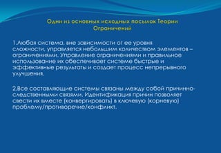 1.Любая система, вне зависимости от ее уровня
сложности, управляется небольшим количеством элементов –
ограничениями. Управление ограничениями и правильное
использование их обеспечивает системе быстрые и
эффективные результаты и создает процесс непрерывного
улучшения.

2.Все составляющие системы связаны между собой причинно-
следственными связями. Идентификация причин позволяет
свести их вместе (конвергировать) в ключевую (корневую)
проблему/противоречие/конфликт.
 