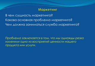 В чем сущность маркетинга?
Какова основная проблема маркетинга?
Чем должна заниматься служба маркетинга?



Проблема заключается в том, что мы однажды резко
изменили одно из восприятий ценности нашего
продукта или услуги.
 