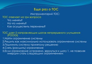 Инструментарий ТОС:
ТОС отвечает на три вопроса
-  Что менять?
-  На что менять?
-  Как осуществить перемены?

ТОС дает 5 направляющих шагов непрерывного улучшения
    (POOGI)
1.Найти ограничение системы
2.Решить как максимально использовать ограничение системы
3.Подчинить систему принятому решению
4.Снять (расшить) ограничение
5.Если ограничение устранено, вернуться к шагу 1, не позволяя
    инерции стать следующим ограничением
 