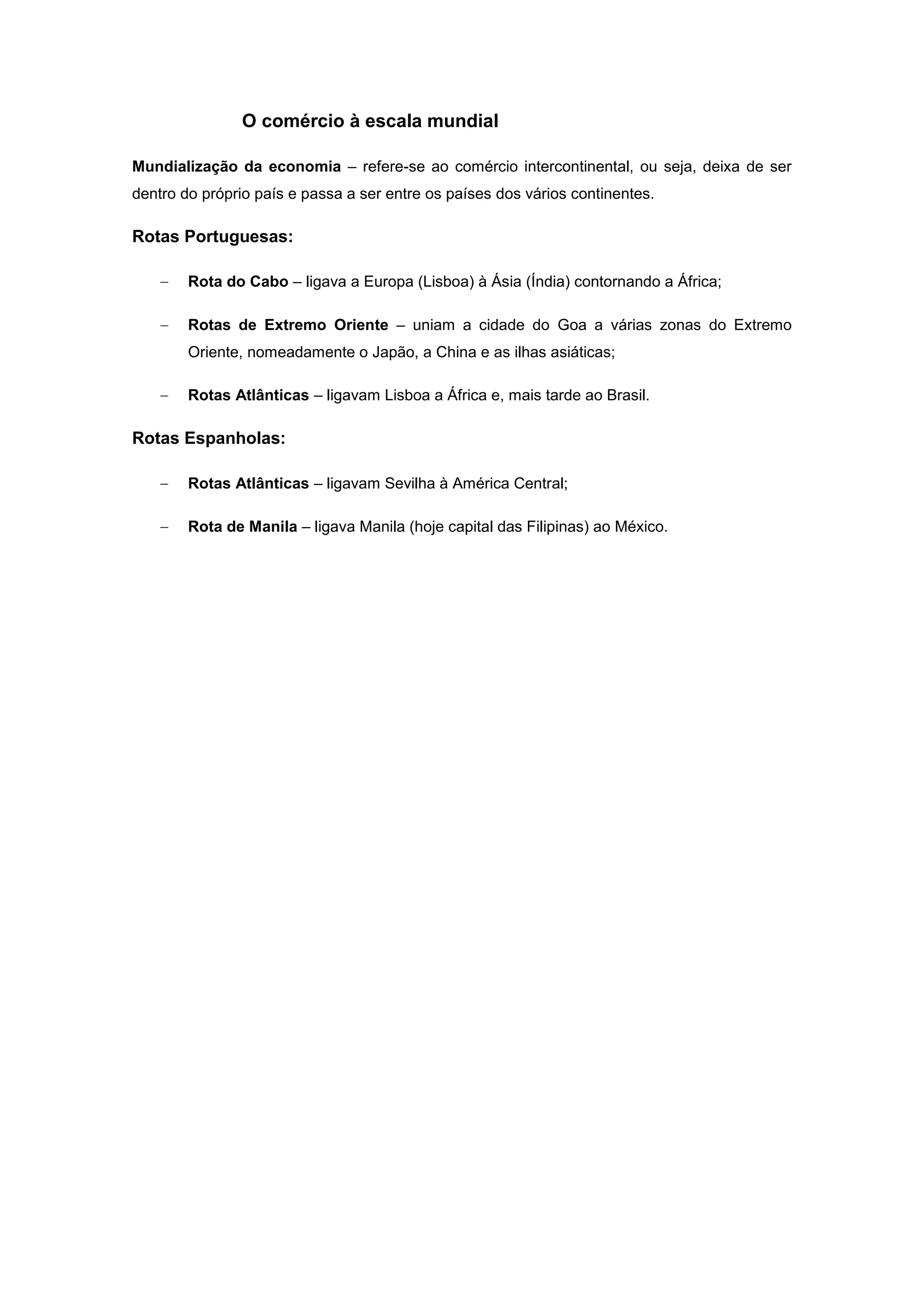O comércio à escala mundial

Mundialização da economia – refere-se ao comércio intercontinental, ou seja, deixa de ser
dentro do próprio país e passa a ser entre os países dos vários continentes.

Rotas Portuguesas:

        Rota do Cabo – ligava a Europa (Lisboa) à Ásia (Índia) contornando a África;

        Rotas de Extremo Oriente – uniam a cidade do Goa a várias zonas do Extremo
        Oriente, nomeadamente o Japão, a China e as ilhas asiáticas;

        Rotas Atlânticas – ligavam Lisboa a África e, mais tarde ao Brasil.

Rotas Espanholas:

        Rotas Atlânticas – ligavam Sevilha à América Central;

        Rota de Manila – ligava Manila (hoje capital das Filipinas) ao México.
 