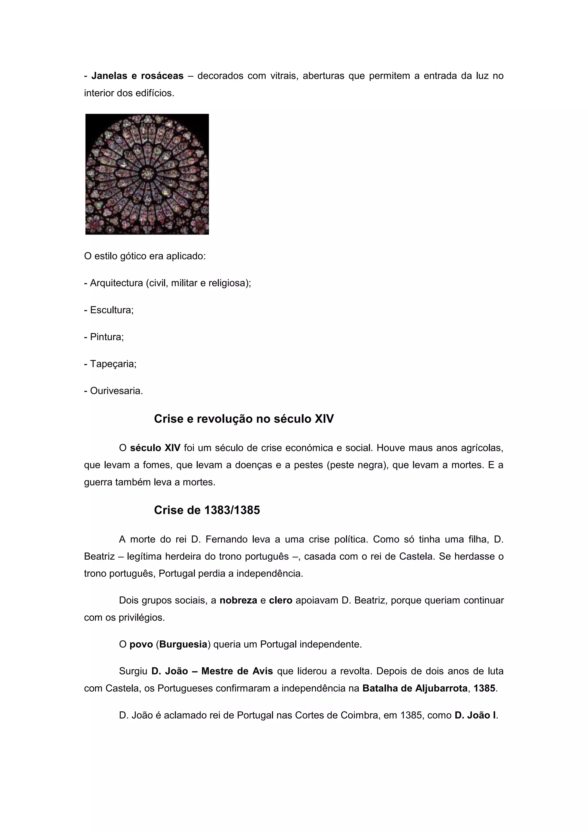 - Janelas e rosáceas – decorados com vitrais, aberturas que permitem a entrada da luz no
interior dos edifícios.




O estilo gótico era aplicado:

- Arquitectura (civil, militar e religiosa);

- Escultura;

- Pintura;

- Tapeçaria;

- Ourivesaria.

                  Crise e revolução no século XIV

         O século XIV foi um século de crise económica e social. Houve maus anos agrícolas,
que levam a fomes, que levam a doenças e a pestes (peste negra), que levam a mortes. E a
guerra também leva a mortes.

                  Crise de 1383/1385

         A morte do rei D. Fernando leva a uma crise política. Como só tinha uma filha, D.
Beatriz – legítima herdeira do trono português –, casada com o rei de Castela. Se herdasse o
trono português, Portugal perdia a independência.

         Dois grupos sociais, a nobreza e clero apoiavam D. Beatriz, porque queriam continuar
com os privilégios.

         O povo (Burguesia) queria um Portugal independente.

         Surgiu D. João – Mestre de Avis que liderou a revolta. Depois de dois anos de luta
com Castela, os Portugueses confirmaram a independência na Batalha de Aljubarrota, 1385.

         D. João é aclamado rei de Portugal nas Cortes de Coimbra, em 1385, como D. João I.
 