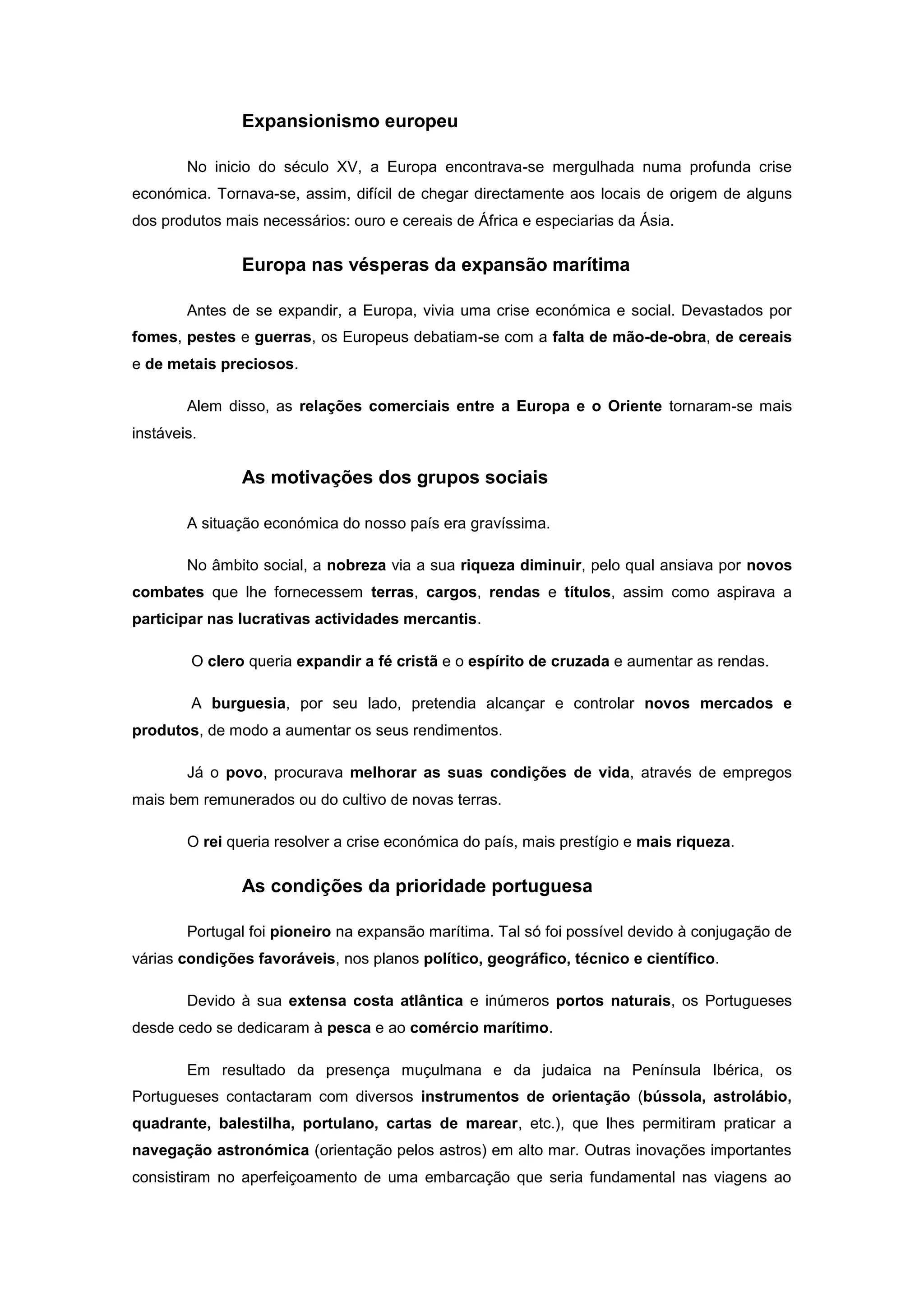 Expansionismo europeu

        No inicio do século XV, a Europa encontrava-se mergulhada numa profunda crise
económica. Tornava-se, assim, difícil de chegar directamente aos locais de origem de alguns
dos produtos mais necessários: ouro e cereais de África e especiarias da Ásia.

                Europa nas vésperas da expansão marítima

        Antes de se expandir, a Europa, vivia uma crise económica e social. Devastados por
fomes, pestes e guerras, os Europeus debatiam-se com a falta de mão-de-obra, de cereais
e de metais preciosos.

        Alem disso, as relações comerciais entre a Europa e o Oriente tornaram-se mais
instáveis.

                As motivações dos grupos sociais

        A situação económica do nosso país era gravíssima.

        No âmbito social, a nobreza via a sua riqueza diminuir, pelo qual ansiava por novos
combates que lhe fornecessem terras, cargos, rendas e títulos, assim como aspirava a
participar nas lucrativas actividades mercantis.

         O clero queria expandir a fé cristã e o espírito de cruzada e aumentar as rendas.

         A burguesia, por seu lado, pretendia alcançar e controlar novos mercados e
produtos, de modo a aumentar os seus rendimentos.

        Já o povo, procurava melhorar as suas condições de vida, através de empregos
mais bem remunerados ou do cultivo de novas terras.

        O rei queria resolver a crise económica do país, mais prestígio e mais riqueza.

                As condições da prioridade portuguesa

        Portugal foi pioneiro na expansão marítima. Tal só foi possível devido à conjugação de
várias condições favoráveis, nos planos político, geográfico, técnico e científico.

        Devido à sua extensa costa atlântica e inúmeros portos naturais, os Portugueses
desde cedo se dedicaram à pesca e ao comércio marítimo.

        Em resultado da presença muçulmana e da judaica na Península Ibérica, os
Portugueses contactaram com diversos instrumentos de orientação (bússola, astrolábio,
quadrante, balestilha, portulano, cartas de marear, etc.), que lhes permitiram praticar a
navegação astronómica (orientação pelos astros) em alto mar. Outras inovações importantes
consistiram no aperfeiçoamento de uma embarcação que seria fundamental nas viagens ao
 