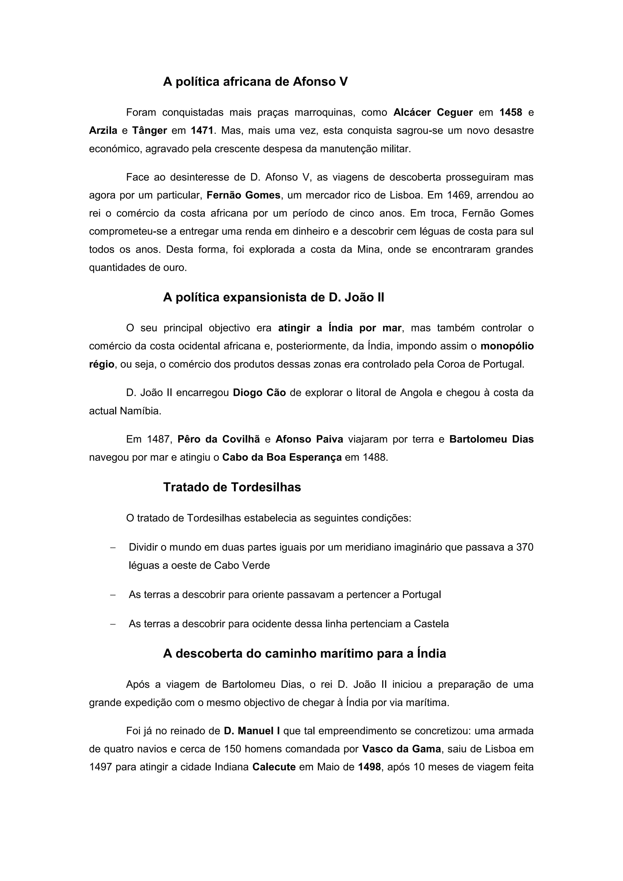A política africana de Afonso V

       Foram conquistadas mais praças marroquinas, como Alcácer Ceguer em 1458 e
Arzila e Tânger em 1471. Mas, mais uma vez, esta conquista sagrou-se um novo desastre
económico, agravado pela crescente despesa da manutenção militar.

       Face ao desinteresse de D. Afonso V, as viagens de descoberta prosseguiram mas
agora por um particular, Fernão Gomes, um mercador rico de Lisboa. Em 1469, arrendou ao
rei o comércio da costa africana por um período de cinco anos. Em troca, Fernão Gomes
comprometeu-se a entregar uma renda em dinheiro e a descobrir cem léguas de costa para sul
todos os anos. Desta forma, foi explorada a costa da Mina, onde se encontraram grandes
quantidades de ouro.

                  A política expansionista de D. João II

       O seu principal objectivo era atingir a Índia por mar, mas também controlar o
comércio da costa ocidental africana e, posteriormente, da Índia, impondo assim o monopólio
régio, ou seja, o comércio dos produtos dessas zonas era controlado pela Coroa de Portugal.

       D. João II encarregou Diogo Cão de explorar o litoral de Angola e chegou à costa da
actual Namíbia.

       Em 1487, Pêro da Covilhã e Afonso Paiva viajaram por terra e Bartolomeu Dias
navegou por mar e atingiu o Cabo da Boa Esperança em 1488.

                  Tratado de Tordesilhas

       O tratado de Tordesilhas estabelecia as seguintes condições:

        Dividir o mundo em duas partes iguais por um meridiano imaginário que passava a 370
        léguas a oeste de Cabo Verde

        As terras a descobrir para oriente passavam a pertencer a Portugal

        As terras a descobrir para ocidente dessa linha pertenciam a Castela

                  A descoberta do caminho marítimo para a Índia

       Após a viagem de Bartolomeu Dias, o rei D. João II iniciou a preparação de uma
grande expedição com o mesmo objectivo de chegar à Índia por via marítima.

       Foi já no reinado de D. Manuel I que tal empreendimento se concretizou: uma armada
de quatro navios e cerca de 150 homens comandada por Vasco da Gama, saiu de Lisboa em
1497 para atingir a cidade Indiana Calecute em Maio de 1498, após 10 meses de viagem feita
 