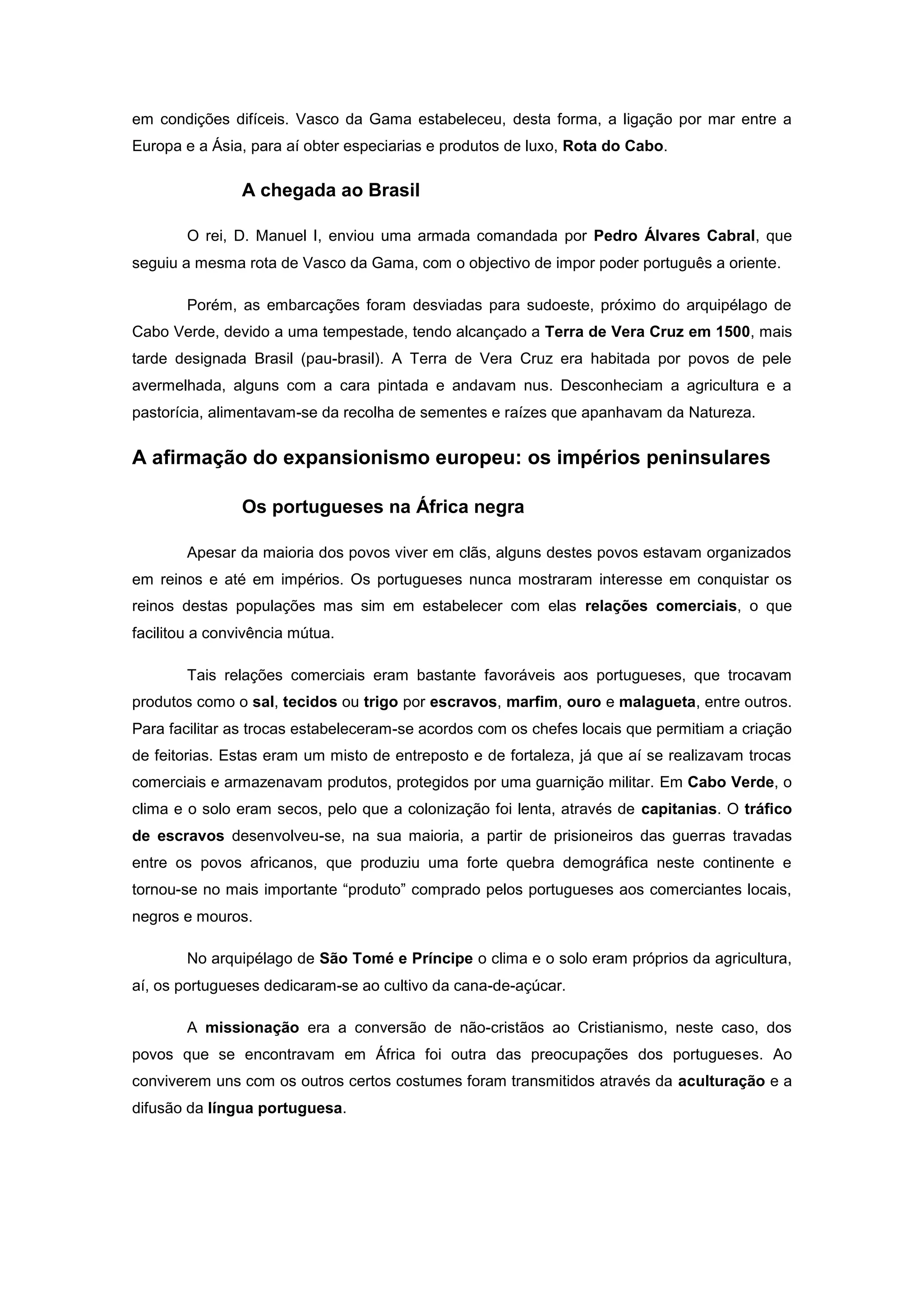 em condições difíceis. Vasco da Gama estabeleceu, desta forma, a ligação por mar entre a
Europa e a Ásia, para aí obter especiarias e produtos de luxo, Rota do Cabo.

                A chegada ao Brasil

        O rei, D. Manuel I, enviou uma armada comandada por Pedro Álvares Cabral, que
seguiu a mesma rota de Vasco da Gama, com o objectivo de impor poder português a oriente.

        Porém, as embarcações foram desviadas para sudoeste, próximo do arquipélago de
Cabo Verde, devido a uma tempestade, tendo alcançado a Terra de Vera Cruz em 1500, mais
tarde designada Brasil (pau-brasil). A Terra de Vera Cruz era habitada por povos de pele
avermelhada, alguns com a cara pintada e andavam nus. Desconheciam a agricultura e a
pastorícia, alimentavam-se da recolha de sementes e raízes que apanhavam da Natureza.


A afirmação do expansionismo europeu: os impérios peninsulares

                Os portugueses na África negra

        Apesar da maioria dos povos viver em clãs, alguns destes povos estavam organizados
em reinos e até em impérios. Os portugueses nunca mostraram interesse em conquistar os
reinos destas populações mas sim em estabelecer com elas relações comerciais, o que
facilitou a convivência mútua.

        Tais relações comerciais eram bastante favoráveis aos portugueses, que trocavam
produtos como o sal, tecidos ou trigo por escravos, marfim, ouro e malagueta, entre outros.
Para facilitar as trocas estabeleceram-se acordos com os chefes locais que permitiam a criação
de feitorias. Estas eram um misto de entreposto e de fortaleza, já que aí se realizavam trocas
comerciais e armazenavam produtos, protegidos por uma guarnição militar. Em Cabo Verde, o
clima e o solo eram secos, pelo que a colonização foi lenta, através de capitanias. O tráfico
de escravos desenvolveu-se, na sua maioria, a partir de prisioneiros das guerras travadas
entre os povos africanos, que produziu uma forte quebra demográfica neste continente e
tornou-se no mais importante “produto” comprado pelos portugueses aos comerciantes locais,
negros e mouros.

        No arquipélago de São Tomé e Príncipe o clima e o solo eram próprios da agricultura,
aí, os portugueses dedicaram-se ao cultivo da cana-de-açúcar.

        A missionação era a conversão de não-cristãos ao Cristianismo, neste caso, dos
povos que se encontravam em África foi outra das preocupações dos portugueses. Ao
conviverem uns com os outros certos costumes foram transmitidos através da aculturação e a
difusão da língua portuguesa.
 