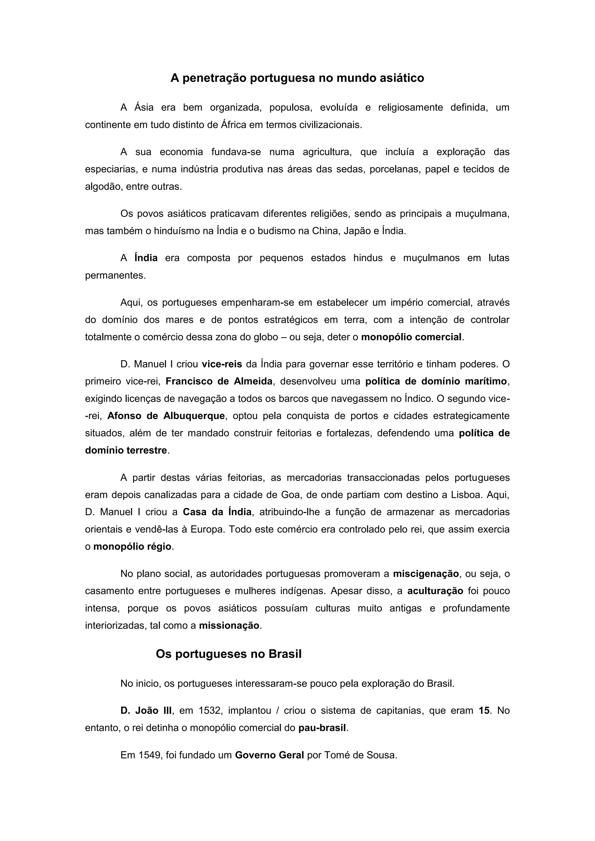 A penetração portuguesa no mundo asiático

        A Ásia era bem organizada, populosa, evoluída e religiosamente definida, um
continente em tudo distinto de África em termos civilizacionais.

        A sua economia fundava-se numa agricultura, que incluía a exploração das
especiarias, e numa indústria produtiva nas áreas das sedas, porcelanas, papel e tecidos de
algodão, entre outras.

        Os povos asiáticos praticavam diferentes religiões, sendo as principais a muçulmana,
mas também o hinduísmo na Índia e o budismo na China, Japão e Índia.

        A Índia era composta por pequenos estados hindus e muçulmanos em lutas
permanentes.

        Aqui, os portugueses empenharam-se em estabelecer um império comercial, através
do domínio dos mares e de pontos estratégicos em terra, com a intenção de controlar
totalmente o comércio dessa zona do globo – ou seja, deter o monopólio comercial.

        D. Manuel I criou vice-reis da Índia para governar esse território e tinham poderes. O
primeiro vice-rei, Francisco de Almeida, desenvolveu uma política de domínio marítimo,
exigindo licenças de navegação a todos os barcos que navegassem no Índico. O segundo vice-
-rei, Afonso de Albuquerque, optou pela conquista de portos e cidades estrategicamente
situados, além de ter mandado construir feitorias e fortalezas, defendendo uma política de
domínio terrestre.

        A partir destas várias feitorias, as mercadorias transaccionadas pelos portugueses
eram depois canalizadas para a cidade de Goa, de onde partiam com destino a Lisboa. Aqui,
D. Manuel I criou a Casa da Índia, atribuindo-lhe a função de armazenar as mercadorias
orientais e vendê-las à Europa. Todo este comércio era controlado pelo rei, que assim exercia
o monopólio régio.

        No plano social, as autoridades portuguesas promoveram a miscigenação, ou seja, o
casamento entre portugueses e mulheres indígenas. Apesar disso, a aculturação foi pouco
intensa, porque os povos asiáticos possuíam culturas muito antigas e profundamente
interiorizadas, tal como a missionação.

                Os portugueses no Brasil

        No inicio, os portugueses interessaram-se pouco pela exploração do Brasil.

        D. João III, em 1532, implantou / criou o sistema de capitanias, que eram 15. No
entanto, o rei detinha o monopólio comercial do pau-brasil.

        Em 1549, foi fundado um Governo Geral por Tomé de Sousa.
 
