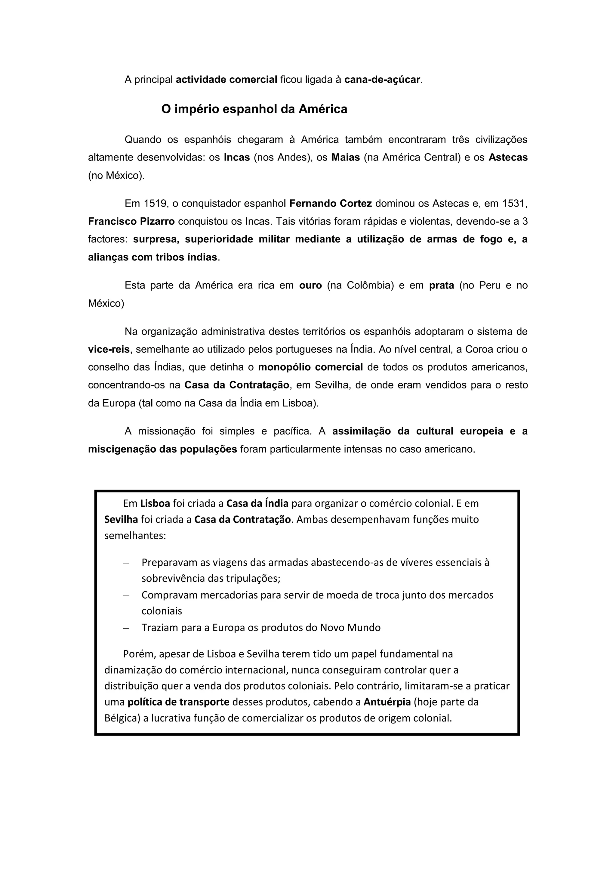 A principal actividade comercial ficou ligada à cana-de-açúcar.

                 O império espanhol da América

          Quando os espanhóis chegaram à América também encontraram três civilizações
altamente desenvolvidas: os Incas (nos Andes), os Maias (na América Central) e os Astecas
(no México).

          Em 1519, o conquistador espanhol Fernando Cortez dominou os Astecas e, em 1531,
Francisco Pizarro conquistou os Incas. Tais vitórias foram rápidas e violentas, devendo-se a 3
factores: surpresa, superioridade militar mediante a utilização de armas de fogo e, a
alianças com tribos índias.

          Esta parte da América era rica em ouro (na Colômbia) e em prata (no Peru e no
México)

          Na organização administrativa destes territórios os espanhóis adoptaram o sistema de
vice-reis, semelhante ao utilizado pelos portugueses na Índia. Ao nível central, a Coroa criou o
conselho das Índias, que detinha o monopólio comercial de todos os produtos americanos,
concentrando-os na Casa da Contratação, em Sevilha, de onde eram vendidos para o resto
da Europa (tal como na Casa da Índia em Lisboa).

          A missionação foi simples e pacífica. A assimilação da cultural europeia e a
miscigenação das populações foram particularmente intensas no caso americano.




       Em Lisboa foi criada a Casa da Índia para organizar o comércio colonial. E em
   Sevilha foi criada a Casa da Contratação. Ambas desempenhavam funções muito
   semelhantes:

             Preparavam as viagens das armadas abastecendo-as de víveres essenciais à
             sobrevivência das tripulações;
             Compravam mercadorias para servir de moeda de troca junto dos mercados
             coloniais
             Traziam para a Europa os produtos do Novo Mundo

       Porém, apesar de Lisboa e Sevilha terem tido um papel fundamental na
   dinamização do comércio internacional, nunca conseguiram controlar quer a
   distribuição quer a venda dos produtos coloniais. Pelo contrário, limitaram-se a praticar
   uma política de transporte desses produtos, cabendo a Antuérpia (hoje parte da
   Bélgica) a lucrativa função de comercializar os produtos de origem colonial.
 