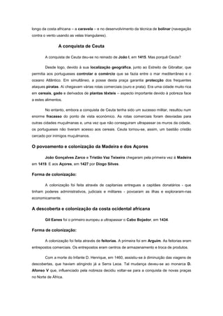 longo da costa africana – a caravela – e no desenvolvimento da técnica de bolinar (navegação
contra o vento usando as velas triangulares).

                A conquista de Ceuta

        A conquista de Ceuta deu-se no reinado de João I, em 1415. Mas porquê Ceuta?

        Desde logo, devido à sua localização geográfica, junto ao Estreito de Gibraltar, que
permitia aos portugueses controlar o comércio que se fazia entre o mar mediterrâneo e o
oceano Atlântico. Em simultâneo, a posse desta praça garantia protecção dos frequentes
ataques piratas. Aí chegavam várias rotas comerciais (ouro e prata). Era uma cidade muito rica
em cereais, gado e derivados de plantas têxteis – aspecto importante devido à pobreza face
a estes alimentos.

        No entanto, embora a conquista de Ceuta tenha sido um sucesso militar, resultou num
enorme fracasso do ponto de vista económico. As rotas comerciais foram desviadas para
outras cidades muçulmanas e, uma vez que não conseguiram ultrapassar os muros da cidade,
os portugueses não tiveram acesso aos cereais. Ceuta tornou-se, assim, um bastião cristão
cercado por inimigos muçulmanos.

O povoamento e colonização da Madeira e dos Açores

        João Gonçalves Zarco e Tristão Vaz Teixeira chegaram pela primeira vez à Madeira
em 1419. E aos Açores, em 1427 por Diogo Silves.

Forma de colonização:

        A colonização foi feita através de capitanias entregues a capitães donatários - que
tinham poderes administrativos, judiciais e militares - povoaram as ilhas e exploraram-nas
economicamente.

A descoberta e colonização da costa ocidental africana

        Gil Eanes foi o primeiro europeu a ultrapassar o Cabo Bojador, em 1434.

Forma de colonização:

        A colonização foi feita através de feitorias. A primeira foi em Arguim. As feitorias eram
entrepostos comerciais. Os entrepostos eram centros de armazenamento e troca de produtos.

        Com a morte do Infante D. Henrique, em 1460, assistiu-se à diminuição das viagens de
descobertas, que haviam atingindo já a Serra Leoa. Tal mudança deveu-se ao monarca D.
Afonso V que, influenciado pela nobreza decidiu voltar-se para a conquista de novas praças
no Norte de África.
 