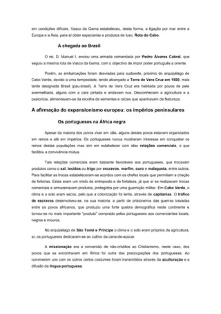 em condições difíceis. Vasco da Gama estabeleceu, desta forma, a ligação por mar entre a
Europa e a Ásia, para aí obter especiarias e produtos de luxo, Rota do Cabo.

                A chegada ao Brasil

        O rei, D. Manuel I, enviou uma armada comandada por Pedro Álvares Cabral, que
seguiu a mesma rota de Vasco da Gama, com o objectivo de impor poder português a oriente.

        Porém, as embarcações foram desviadas para sudoeste, próximo do arquipélago de
Cabo Verde, devido a uma tempestade, tendo alcançado a Terra de Vera Cruz em 1500, mais
tarde designada Brasil (pau-brasil). A Terra de Vera Cruz era habitada por povos de pele
avermelhada, alguns com a cara pintada e andavam nus. Desconheciam a agricultura e a
pastorícia, alimentavam-se da recolha de sementes e raízes que apanhavam da Natureza.


A afirmação do expansionismo europeu: os impérios peninsulares

                Os portugueses na África negra

        Apesar da maioria dos povos viver em clãs, alguns destes povos estavam organizados
em reinos e até em impérios. Os portugueses nunca mostraram interesse em conquistar os
reinos destas populações mas sim em estabelecer com elas relações comerciais, o que
facilitou a convivência mútua.

        Tais relações comerciais eram bastante favoráveis aos portugueses, que trocavam
produtos como o sal, tecidos ou trigo por escravos, marfim, ouro e malagueta, entre outros.
Para facilitar as trocas estabeleceram-se acordos com os chefes locais que permitiam a criação
de feitorias. Estas eram um misto de entreposto e de fortaleza, já que aí se realizavam trocas
comerciais e armazenavam produtos, protegidos por uma guarnição militar. Em Cabo Verde, o
clima e o solo eram secos, pelo que a colonização foi lenta, através de capitanias. O tráfico
de escravos desenvolveu-se, na sua maioria, a partir de prisioneiros das guerras travadas
entre os povos africanos, que produziu uma forte quebra demográfica neste continente e
tornou-se no mais importante “produto” comprado pelos portugueses aos comerciantes locais,
negros e mouros.

        No arquipélago de São Tomé e Príncipe o clima e o solo eram próprios da agricultura,
aí, os portugueses dedicaram-se ao cultivo da cana-de-açúcar.

        A missionação era a conversão de não-cristãos ao Cristianismo, neste caso, dos
povos que se encontravam em África foi outra das preocupações dos portugueses. Ao
conviverem uns com os outros certos costumes foram transmitidos através da aculturação e a
difusão da língua portuguesa.
 
