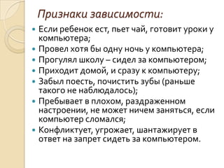 Признаки зависимости:
   Если ребенок ест, пьет чай, готовит уроки у
    компьютера;
   Провел хотя бы одну ночь у компьютера;
   Прогулял школу – сидел за компьютером;
   Приходит домой, и сразу к компьютеру;
   Забыл поесть, почистить зубы (раньше
    такого не наблюдалось);
   Пребывает в плохом, раздраженном
    настроении, не может ничем заняться, если
    компьютер сломался;
   Конфликтует, угрожает, шантажирует в
    ответ на запрет сидеть за компьютером.
 