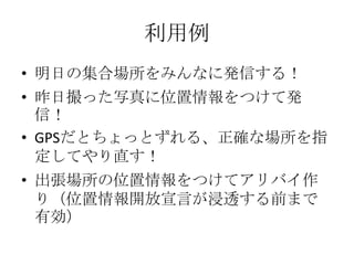 利用例
• 明日の集合場所をみんなに発信する！
• 昨日撮った写真に位置情報をつけて発
  信！
• GPSだとちょっとずれる、正確な場所を指
  定してやり直す！
• 出張場所の位置情報をつけてアリバイ作
  り（位置情報開放宣言が浸透する前まで
  有効）
 