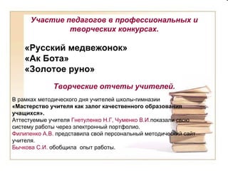 Участие педагогов в профессиональных и творческих конкурсах. «Русский медвежонок» «Ак Бота» «Золотое руно» Творческие отчеты учителей. В рамках методического дня учителей школы-гимназии  «Мастерство учителя как залог качественного образования учащихся».  Аттестуемые учителя  Гнетуленко Н.Г, Чуменко В.И. показали свою систему работы через электронный портфолио. Филипенко А.В.  представила свой персональный методический сайт учителя. Бычкова С.И.  обобщила  опыт работы. 