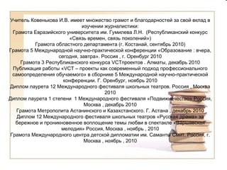 Учитель Ковенькова И.В. имеет множество грамот и благодарностей за свой вклад в изучении журналистики: Грамота Евразийского университета им. Гумилева Л.Н.  (Республиканский конкурс «Связь времен, связь поколений») Грамота областного департамента (г. Костанай, сентябрь 2010) Грамота 5 Международной научно-практической конференции «Образование : вчера, сегодня, завтра». Россия , г. Оренбург 2010 Грамота 3 Республиканского конкурса  VCT проектов . Алматы, декабрь 2010 Публикация работы « VCT  – проекты как современный подход профессионального самоопределения обучаемого» в сборнике 5 Международной научно-практической конференции. Г. Оренбург, ноябрь 2010 Диплом лаурета 12 Международного фестиваля школьных театров. Россия , Москва 2010 Диплом лаурета 1 степени  1 Международного фестиваля «Подвижнечество» Россия, Москва , декабрь 2010 Грамота Метрополита Астанинского и Казахстанского. Г. Астана , декабрь 2010 Диплом 12 Международного фестиваля школьных театров «Русская драма» за бережное и проникновенное воплощение темы любви в спектакле «Варшавская мелодия» Россия, Москва , ноябрь , 2010 Грамота Международного центра детской дипломатии им. Саманты Смит. Россия, г. Москва , ноябрь , 2010 