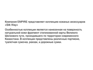 Компания  EMPIRE  представляет коллекцию кожаных аксессуаров « Silk Way » Особенностью коллекции является нанесенная на поверхность натуральной кожи фрагмент стилизованной карты Великого Шелкового пути, проходившего по территории современного Казахстана. В коллекции представлены различные портмоне, туалетная сумочка, рюкзак, и дорожные сумки. 