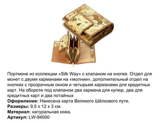 Портмоне из коллекции «Silk Way» с клапаном на кнопке. Отдел для монет с двумя карманами на «молнии», дополнительный отдел на кнопках с прозрачным окном и четырьмя карманами для кредитных карт. На обороте под клапаном два кармана для купюр, два для кредитных карт и два потайных Оформление:  Нанесена карта Великого Шёлкового пути. Размеры:  9,5 х 12 х 3 см. Материал:  натуральная кожа. Артикул:  LW-94000 