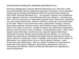 ФАРФОРОВАЯ КОЛЛЕКЦИЯ «ВЕЛИКИЙ ШЁЛКОВЫЙ ПУТЬ» Коллекция фарфоровых изделий «Великий Шёлковый путь» включает в себя ряд высокохудожественных предметов домашнего интерьера с иллюстрациями,  созданными по мотивам произведений известной казахстанской художницы Нелли Бубэ. Великий Шёлковый путь – так называют широкую сеть караванных дорог, ведущих из Китая в страны Ближнего Востока и Европы, и значительная часть этой сети пролегала по территории Средней Азии и Казахстана. Шёлковый путь, как торговая магистраль, возник в  III  веке до нашей эры и просуществовал до  XVI  века. Немало опустошительных войн, разрушений, пожарищ, голода и мора видели древние торговые города, расположенные вдоль Шёлкового пути. Одни из них канули в вечность, оставив потомкам лишь безымянные развалины, другие не раз полыхали в огне и погибали, но возрождались вновь, чтобы снова поразить мир богатством, синевой куполов, ажурной терракотовой вязью мавзолеев и мечетей. Веками шумели разноязычные базары, и по пыльным караванным дорогам для продажам европейцам везлись драгоценные камни и шелка, пряности и красители, золото и серебро, экзотические птицы и звери. Но Шёлковому пути суждено было стать не только дорогой торговли – здесь встретились две цивилизации – Восток и Запад. И вопреки их существенным различиям в культурных традициях, религиозных убеждениях, научных и технических достижениях, именно на Великом Шёлковом пути зарождалась эпоха объединения. 