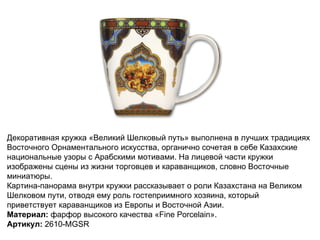 Декоративная кружка «Великий Шелковый путь» выполнена в лучших традициях Восточного Орнаментального искусства, органично сочетая в себе Казахские национальные узоры с Арабскими мотивами. На лицевой части кружки изображены сцены из жизни торговцев и караванщиков, словно Восточные миниатюры. Картина-панорама внутри кружки рассказывает о роли Казахстана на Великом Шелковом пути, отводя ему роль гостеприимного хозяина, который приветствует караванщиков из Европы и Восточной Азии. Материал:  фарфор высокого качества «Fine Porcelain». Артикул:  2610-MGSR   