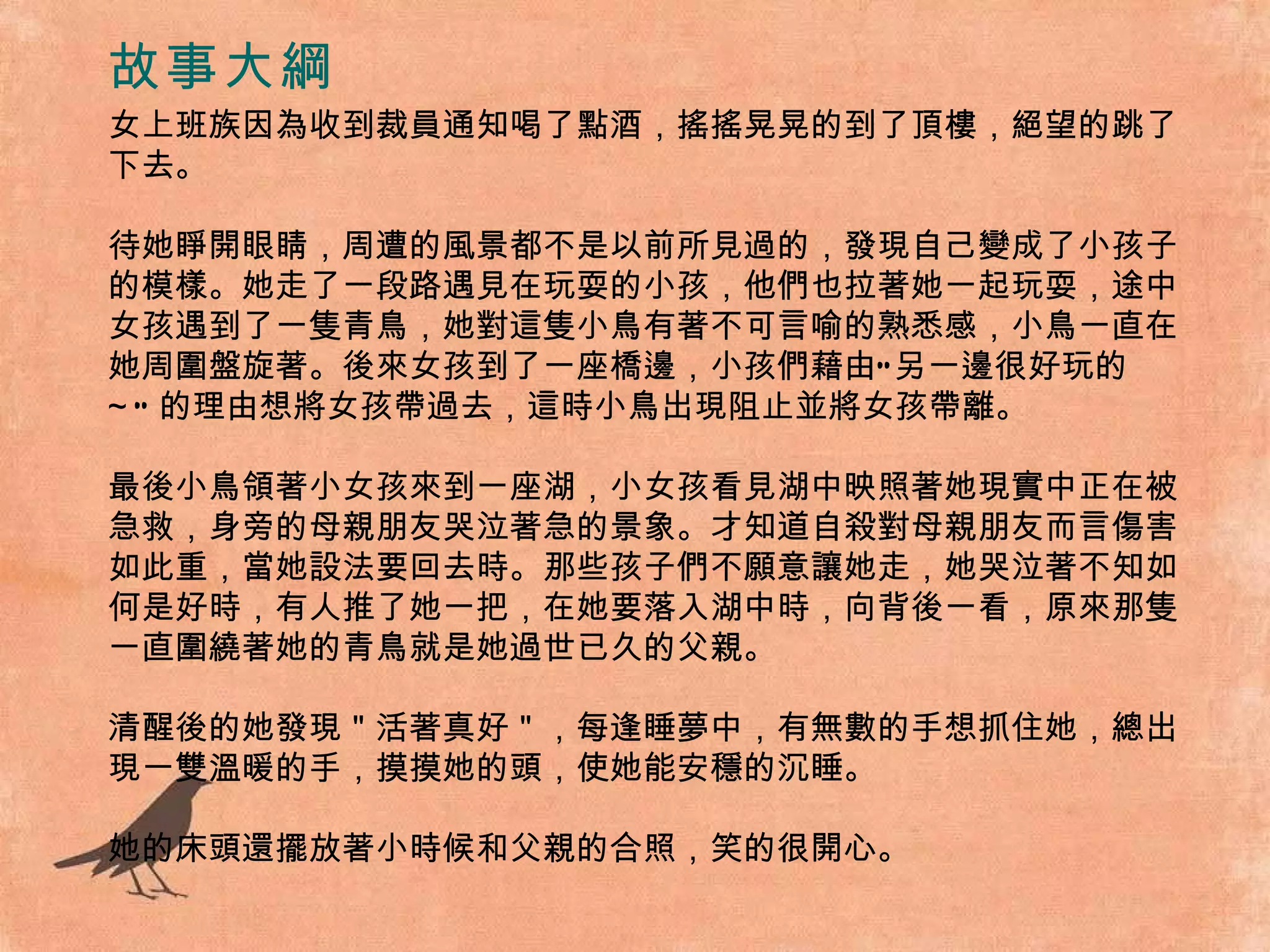 故事大綱 女上班族因為收到裁員通知喝了點酒，搖搖晃晃的到了頂樓，絕望的跳了下去。 待她睜開眼睛，周遭的風景都不是以前所見過的，發現自己變成了小孩子的模樣。她走了一段路遇見在玩耍的小孩，他們也拉著她一起玩耍，途中女孩遇到了一隻青鳥，她對這隻小鳥有著不可言喻的熟悉感，小鳥一直在她周圍盤旋著。後來女孩到了一座橋邊，小孩們藉由“另一邊很好玩的 ~” 的理由想將女孩帶過去，這時小鳥出現阻止並將女孩帶離。 最後小鳥領著小女孩來到一座湖，小女孩看見湖中映照著她現實中正在被急救，身旁的母親朋友哭泣著急的景象。才知道自殺對母親朋友而言傷害如此重，當她設法要回去時。那些孩子們不願意讓她走，她哭泣著不知如何是好時，有人推了她一把，在她要落入湖中時，向背後一看，原來那隻一直圍繞著她的青鳥就是她過世已久的父親。 清醒後的她發現＂活著真好＂，每逢睡夢中，有無數的手想抓住她，總出現一雙溫暖的手，摸摸她的頭，使她能安穩的沉睡。 她的床頭還擺放著小時候和父親的合照，笑的很開心。 