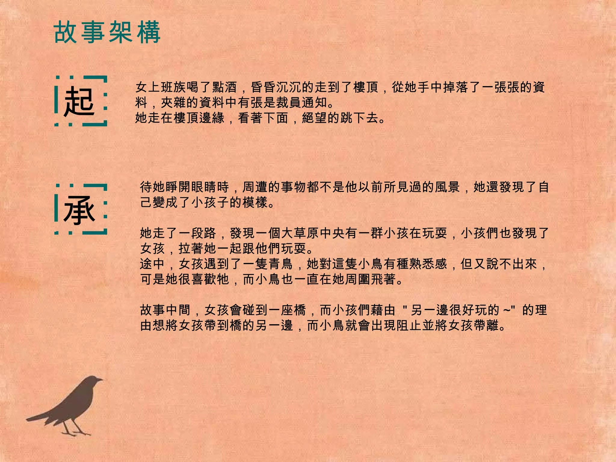 故事架構 女上班族喝了點酒，昏昏沉沉的走到了樓頂，從她手中掉落了一張張的資料，夾雜的資料中有張是裁員通知。 她走在樓頂邊緣，看著下面，絕望的跳下去。 起 承 待她睜開眼睛時，周遭的事物都不是他以前所見過的風景，她還發現了自己變成了小孩子的模樣。 她走了一段路，發現一個大草原中央有一群小孩在玩耍，小孩們也發現了女孩，拉著她一起跟他們玩耍。 途中，女孩遇到了一隻青鳥，她對這隻小鳥有種熟悉感，但又說不出來，可是她很喜歡牠，而小鳥也一直在她周圍飛著。 故事中間，女孩會碰到一座橋，而小孩們藉由  " 另一邊很好玩的 ~"  的理由想將女孩帶到橋的另一邊，而小鳥就會出現阻止並將女孩帶離。 