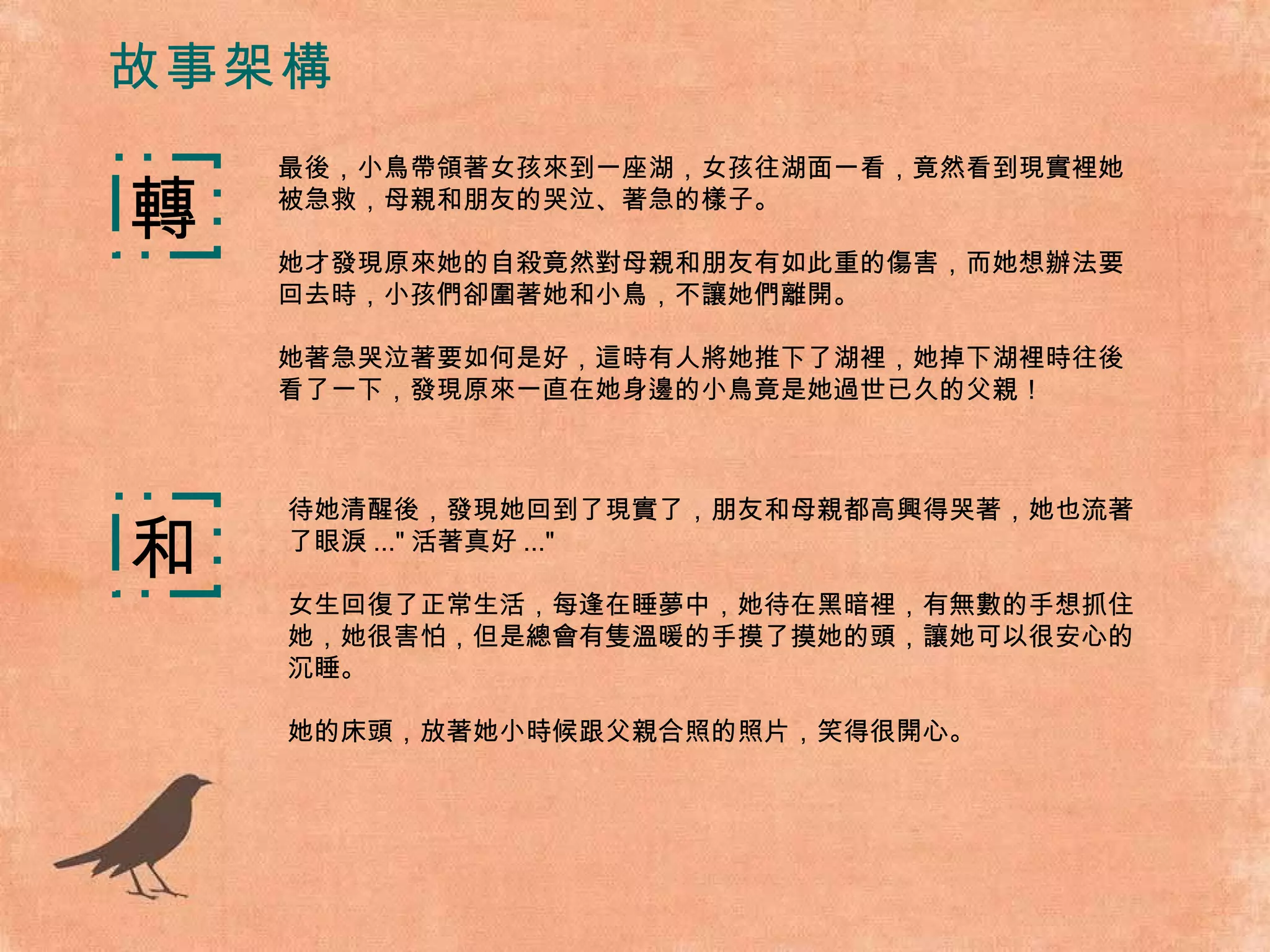 故事架構 最後，小鳥帶領著女孩來到一座湖，女孩往湖面一看，竟然看到現實裡她被急救，母親和朋友的哭泣、著急的樣子。 她才發現原來她的自殺竟然對母親和朋友有如此重的傷害，而她想辦法要回去時，小孩們卻圍著她和小鳥，不讓她們離開。 她著急哭泣著要如何是好，這時有人將她推下了湖裡，她掉下湖裡時往後看了一下，發現原來一直在她身邊的小鳥竟是她過世已久的父親！ 轉 和 待她清醒後，發現她回到了現實了，朋友和母親都高興得哭著，她也流著了眼淚 ..." 活著真好 ..." 女生回復了正常生活，每逢在睡夢中，她待在黑暗裡，有無數的手想抓住她，她很害怕，但是總會有隻溫暖的手摸了摸她的頭，讓她可以很安心的沉睡。 她的床頭，放著她小時候跟父親合照的照片，笑得很開心。 