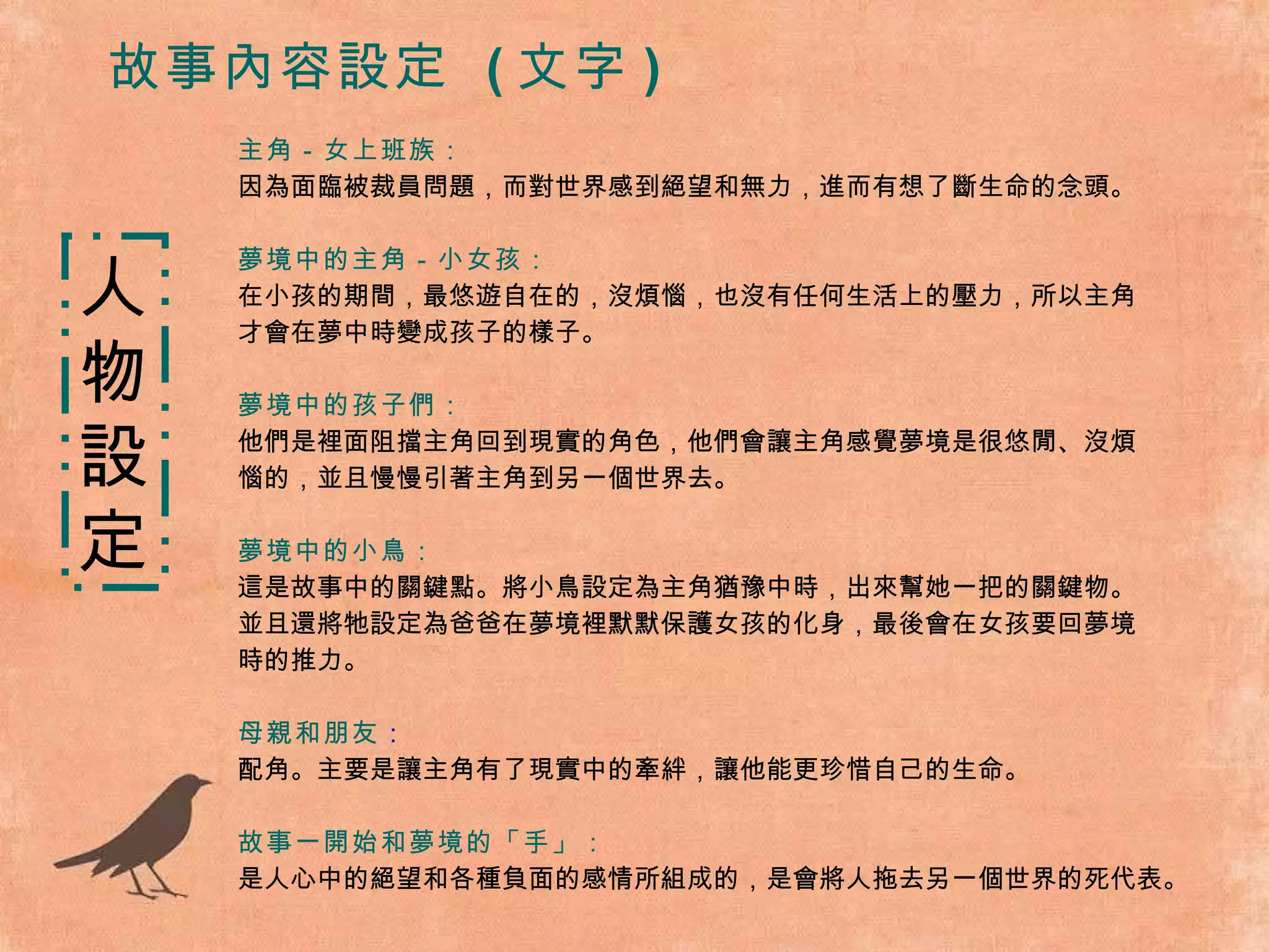故事內容設定  ( 文字 ) 主角－女上班族： 因為面臨被裁員問題，而對世界感到絕望和無力，進而有想了斷生命的念頭。 夢境中的主角－小女孩： 在小孩的期間，最悠遊自在的，沒煩惱，也沒有任何生活上的壓力，所以主角 才會在夢中時變成孩子的樣子。 夢境中的孩子們： 他們是裡面阻擋主角回到現實的角色，他們會讓主角感覺夢境是很悠閒、沒煩 惱的，並且慢慢引著主角到另一個世界去。 夢境中的小鳥： 這是故事中的關鍵點。將小鳥設定為主角猶豫中時，出來幫她一把的關鍵物。 並且還將牠設定為爸爸在夢境裡默默保護女孩的化身，最後會在女孩要回夢境 時的推力。 母親和朋友 ： 配角。主要是讓主角有了現實中的牽絆，讓他能更珍惜自己的生命。 故事一開始和夢境的「手」： 是人心中的絕望和各種負面的感情所組成的，是會將人拖去另一個世界的死代表。 人 物 設 定 