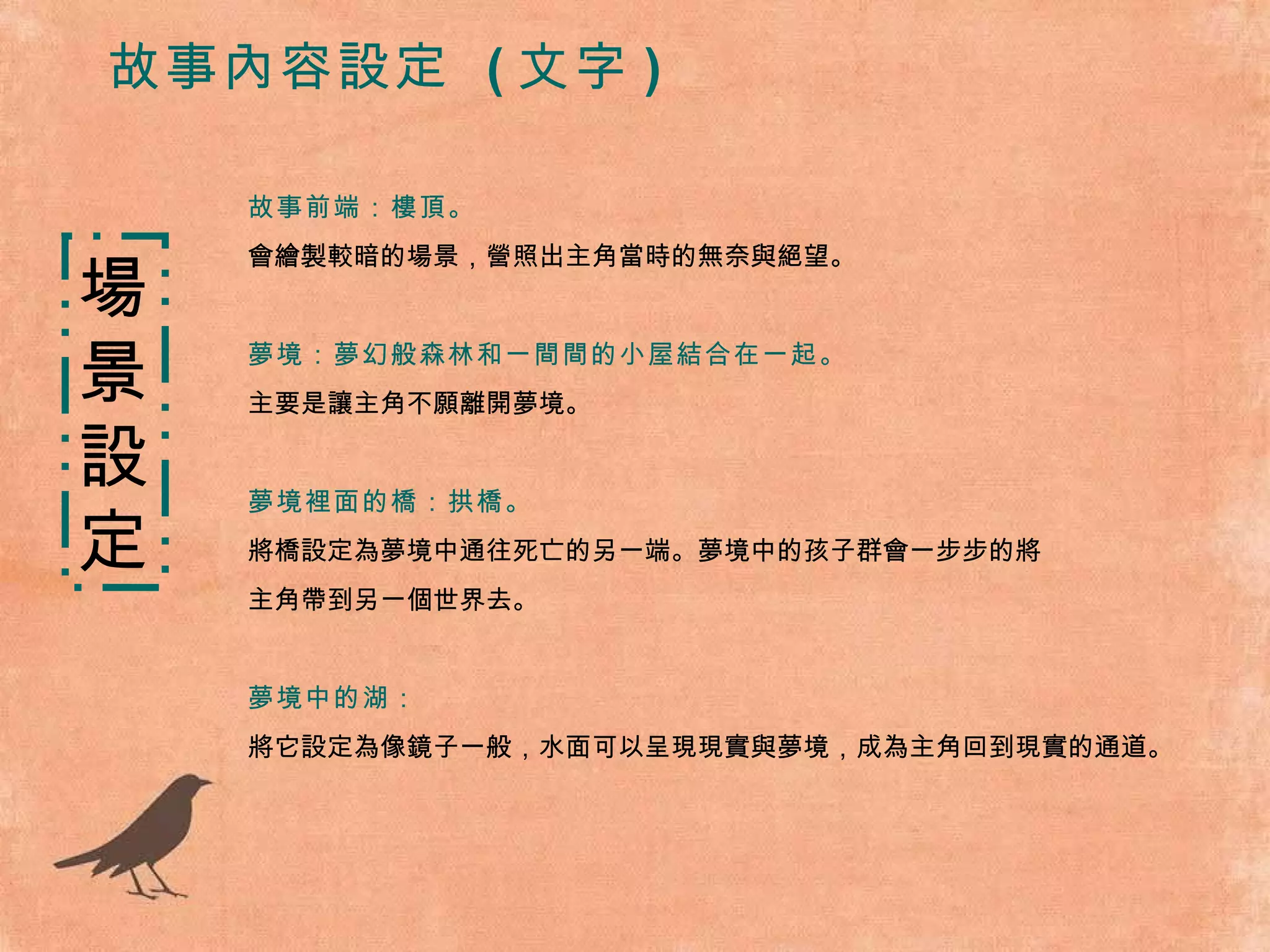 故事前端：樓頂。 會繪製較暗的場景，營照出主角當時的無奈與絕望。 夢境：夢幻般森林和一間間的小屋結合在一起。 主要是讓主角不願離開夢境。 夢境裡面的橋：拱橋。 將橋設定為夢境中通往死亡的另一端。夢境中的孩子群會一步步的將 主角帶到另一個世界去。 夢境中的湖： 將它設定為像鏡子一般，水面可以呈現現實與夢境，成為主角回到現實的通道。 場景 設 定 故事內容設定  ( 文字 ) 