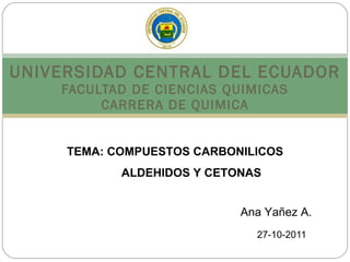 UNIVERSIDAD CENTRAL DEL ECUADOR FACULTAD DE CIENCIAS QUIMICAS CARRERA DE QUIMICA 27-10-2011 TEMA: COMPUESTOS CARBONILICOS ALDEHIDOS Y CETONAS Ana Yañez A. 