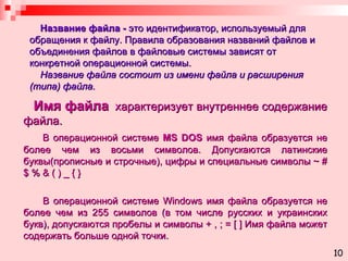 Название файла -  это идентификатор, используемый для обращения к файлу. Правила образования названий файлов и объединения файлов в файловые системы зависят от конкретной операционной системы.   Название файла состоит из имени файла и расширения (типа) файла. Имя файла   характеризует внутреннее содержание файла. В операционной системе  MS DOS  имя файла образуется не более чем из восьми символов. Допускаются латинские буквы(прописные и строчные), цифры и специальные символы  ~ # $ % & ( ) _ { } В операционной системе  Windows  имя файла образуется не более чем из 255 символов (в том числе русских и украинских букв), допускаются пробелы и символы  + , ; = [ ]  Имя файла может содержать больше одной точки. 10 