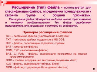 Расширение (тип) файла  -  используется для классификации файлов, определения принадлежности к какой-то группе с общими признаками.   Расширение файла образуется не более чем из трех символов и является необязательным. Тип файла определяет пользователь или программа, в которой он создавался. Примеры расширений файлов SYS -  системные файлы, участвующие в загрузке; TXT  - текстовые файлы, созданные в  MS DOS ; HLP  - файлы, содержащие подсказки, справки; BAT  - командные файлы; COM, EXE  - выполнимые файлы; BAS , С,  PAS  - файлы, содержащие программы на языках  программирования; DOC  – файлы, содержащие текстовые документы  Word ; XLS  - файлы, содержащие таблицы  Excel ; MDB  - файлы, содержащие базы данных  Access; 11 