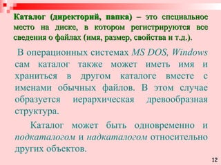 Каталог (директорий, папка)  – это специальное место на диске, в котором регистрируются все сведения о файлах (имя, размер, свойства и т.д.). В операционных системах  MS DOS, Windows  сам каталог также может иметь имя и храниться в другом каталоге вместе с именами обычных файлов. В этом случае образуется иерархическая древообразная структура.  Каталог может быть одновременно и  подкаталогом  и  надкаталогом  относительно других объектов. 12 