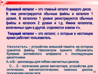 Корневой каталог –  это главный каталог каждого диска.  В нем регистрируются обычные файлы и каталоги 1 уровня. В каталогах 1 уровня регистрируются обычные файлы и каталоги 2 уровня и т.д. Имена каталогов, включенных один в другой, отделяются знаком « \ ». Текущий каталог –  это   каталог, с которым в настоящее время работает пользователь. Накопитель –  устройство внешней памяти, на котором   хранятся файлы. Накопители принято обозначать буквами английского алфавита с последующим двоеточием: А:  и  В:  - дисководы для гибких магнитных дисков; С:  …  Z:  - логические диски винчестера, устройства для оптических, магнитооптических, сменных дисков, логические диски сети. 13 