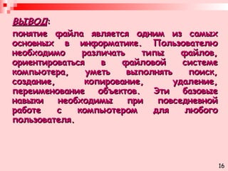 ВЫВОД :  понятие файла является одним из самых основных в информатике. Пользователю необходимо различать типы файлов, ориентироваться в файловой системе компьютера, уметь выполнять поиск, создание, копирование, удаление, переименование объектов. Эти базовые навыки необходимы при повседневной работе с компьютером для любого пользователя. 16 