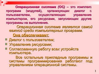 Операционная система (ОС)  – это комплекс программ (модулей), организующих диалог с пользователем, осуществляющих управление компьютером, его ресурсами, запускающих другие программы на выполнение. Операционная система является самой важной среди компьютерных программ.  Она обеспечивает : Диалог с пользователем; Управление ресурсами;  Согласованную работу всех устройств компьютера. Все остальные прикладные программы и системы программирования работают под управлением операционной системы. 1 