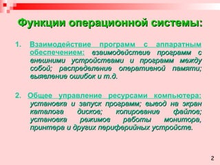 Функции операционной системы: 1.  Взаимодействие программ с аппаратным обеспечением:  взаимодействие программ с внешними устройствами и программ между собой; распределение оперативной памяти; выявление ошибок и т.д. 2.  Общее управление ресурсами компьютера:  установка и запуск программ; вывод на экран каталога дисков; копирование файлов; установка режимов работы монитора, принтера и других периферийных устройств. 2 