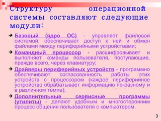 Структуру операционной системы составляют следующие модули: Базовый (ядро ОС)  - управляет файловой системой, обеспечивает доступ к ней и обмен файлами между периферийными устройствами; Командный процессор  - расшифровывает и выполняет команды пользователя, поступающие, прежде всего, через клавиатуру; Драйверы периферийных устройств  - программно обеспечивают согласованность работы этих устройств с процессором (каждое периферийное устройство обрабатывает информацию по-разному и в различном темпе); Дополнительные сервисные программы (утилиты)  - делают удобным и многосторонним процесс общения пользователя с компьютером.   3 