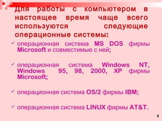Для работы с компьютером в настоящее время чаще всего используются следующие операционные системы: операционная система  MS DOS  фирмы  Microsoft  и совместимые с ней; операционная система  Windows NT, Windows  95, 98, 2000, XP  фирмы  Microsoft ; операционная система  OS/2  фирмы  IBM ; операционная система  LINUX  фирмы  AT&T. 4 