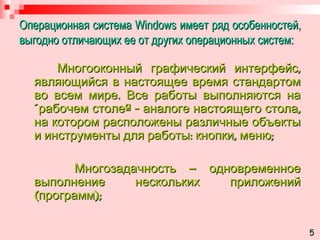Операционная система  Windows  имеет ряд особенностей, выгодно отличающих ее от других операционных систем: Многооконный графический интерфейс, являющийся в настоящее время стандартом во всем мире. Все работы выполняются на «рабочем столе» - аналоге настоящего стола, на котором расположены различные объекты и инструменты для работы: кнопки, меню; Многозадачность – одновременное выполнение нескольких приложений (программ); 5 