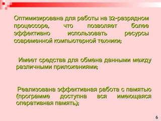 Оптимизирована для работы на 32-разрядном процессоре, что позволяет более эффективно использовать ресурсы современной компьютерной техники; Имеет средства для обмена данными между различными приложениями; Реализована эффективная работа с памятью (программе доступна вся имеющаяся оперативная память); 6 