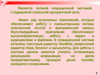Является сетевой операционной системой   с поддержкой локальной одноранговой сети; Имеет ряд встроенных приложений, которые обеспечивают работу с компьютерными сетями, электронной почтой и факсимильной связью. Мультимедийные приложения обеспечивают высокоэффективную работу с видео- и аудиодисками и файлами. В операционной системе встроены текстовый редактор  WordPad , графический редактор  Paint , блокнот и калькулятор. Для работы с жестким диском имеются утилиты оптимизации размещения информации на диске (дефрагментации), проверки диска  Scandisk , резервного копирования. 8 