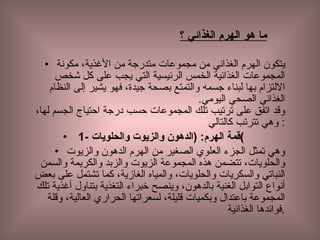 ما   هو   الهرم   الغذائي   ؟ يتكون الهرم الغذائي من مجموعات متدرجة من الأغذية، مكونة المجموعات الغذائية الخمس الرئيسية التي يجب على كل شخص الالتزام بها لبناء جسمه والتمتع بصحة جيدة، فهو يشير إلى النظام الغذائي الصحي اليومي . وقد اتفق على ترتيب تلك المجموعات حسب درجة احتياج الجسم لها، وهي تترتب كالتالي :  1-  قمة الهرم : ( الدهون والزيوت والحلويات ) وهي تمثل الجزء العلوي الصغير من الهرم الدهون والزيوت والحلويات، تتضمن هذه المجموعة الزيوت والزبد والكريمة والسمن النباتي والسكريات والحلويات، والمياه الغازية، كما تشتمل على بعض أنواع التوابل الغنية بالدهون، وينصح خبراء التغذية بتناول أغذية تلك المجموعة باعتدال وبكميات قليلة، لسعراتها الحراري العالية، وقلة فوائدها الغذائية . 