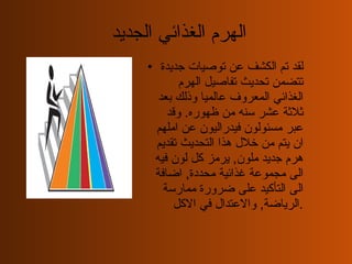 الهرم الغذائي الجديد  لقد تم الكشف عن توصيات جديدة تتضمن تحديث تفاصيل الهرم الغذائي المعروف عالميا وذلك بعد ثلاثة عشر سنه من ظهوره .  وقد عبر مسئولون فيدراليون عن املهم ان يتم من خلال هذا التحديث تقديم هرم جديد ملون ,  يرمز كل لون فيه الى مجموعة غذائية محددة ,  اضافة الى التأكيد على ضرورة ممارسة الرياضة ,  والاعتدال في الاكل . 