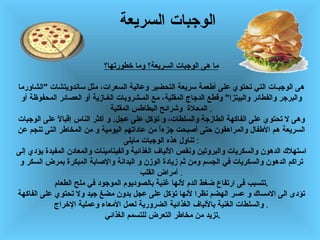 الوجبات السريعة   ما هى الوجبات السريعة؟   وما خطورتها؟ هى الوجبـات   التي تحتوي على أطعمة سريعة التحضير   وعالية السعرات،   مثل   ساندويتشات   " الشاورما والبرجر   والفطائر والبيتزا "  وقطع الدجاج المقلية، مع المـشروبات الغـازية أو   العصائر   المحفوظة أو المحلاة   وشرائح البطاطس المقلية   . وهى   لا تحتوي على الفاكهة   الطازجة   والسلطات، و تؤكل على عجل .  و   أكثر الناس إقبالاً على الوجبات السريعة هم الأطفال والمراهقون   حتى   أصبحت   جزءاً من عاداتهم اليومية   و من المخاطر التى تنجم عن تناول هذه الوجبات مايلى   : استهلاك الدهون والسكريات والبروتين ونقص الألياف   الغذائية   والفيتامينات والمعادن المفيدة   يؤدي   إلى تراكم الدهون والسكريات في الجسم ومن ثم زيادة الوزن   و البدانة   والإصابة   المبكرة   بمرض   السكر   و أمراض القلب   . تتسبب   فى ارتفاع ضغط الدم لأنها   غنية   بالصوديوم الموجود في ملح الطعام . تؤدى   الى الامساك و عسر الهضم نظرا لأنها   تؤكل   على عجل   بدون مضغ جيد   ولا   تحتوي على الفاكهة والسلطات   الغنية   بالألياف الغذائية   الضرورية لعمل الأمعاء وعملية الإخراج   . تزيد   من مخاطر   التعرض   للتسمم الغذائي  . 