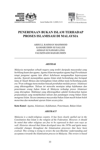 JABATAN
 KEMAJUAN
     ISLAM
  MALAYSIA                                                                                   National University of Malaysia

DEPARTMENT OF ISLAMIC DEVELOPMENT MALAYSIA   Jurnal Hadhari Bil. 2 (2009) 33-51   Institute of Islam Hadhari




       PENERIMAAN BUKAN ISLAM TERHADAP
         PROSES ISLAMISASI DI MALAYSIA

                                      ABDULL RAHMAN MAHMOOD
                                        KAMARUDDIN HJ SALLEH
                                        AHMAD SUNAWARI LONG
                                       FAUDZINAIM BADARUDDIN



                                                    ABSTRAK

Malaysia merupakan sebuah negara yang terdiri daripada masyarakat yang
berbilang kaum dan agama. Agama Islam merupakan agama bagi Persekutuan
tetapi penganut agama lain diberi kebebasan mengamalkan kepercayaan
mereka. Sejarah menunjukkan agama Islam telah berkembang dan bertapak
lama di Tanah Melayu dan kebangkitan Islam dilihat mula berkembang pada
era 70-an sehingga mencetuskan banyak perubahan melalui proses Islamisasi
yang diketengahkan. Tulisan ini mencuba meninjau tahap kefahaman dan
penerimaan orang bukan Islam di Malaysia terhadap proses Islamisasi
yang diterapkan. Maklumat yang diketengahkan adalah berdasarkan kajian
perpustakaan yang memfokuskan tulisan dan pandangan orang bukan Islam
mengenai Islam. Secara umumnya masyarakat bukan Islam masih belum boleh
menerima dan memahami ajaran Islam secara jelas.

Kata Kunci: Agama, Islamisasi, Kefahaman, Penerimaan, Bukan Islam

                                                   ABSTRACT

Malaysia is a multi-religious country. It has been clearly spelled out in the
Constitution that Islam is the religion of the Federation. However, it should
be noted that other religious are free to be expressed in their own ways as
well. Histories showed that Islam developed since the 1970s and ignite many
colourful changes throughout the Islamisation processes that have been
evolved. This writing is trying to review the non-Muslims’ understanding and
acceptance towards the Islamisation process in Malaysia. This review is based


                                                         33
 