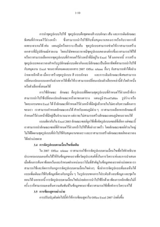 1-10



                 การนําชุดรูปแบบไปใช ชุดรูปแบบคือชุดของสี แบบอักษร เสน และการเติมลักษณะ
พิ เ ศษที่ กํ า หนดไว ล ว งหน า       ซึ่ ง สามารถนํ า ไปใชกั บ ทั้ ง สมุ ด งานของเราหรื อ กับ รายการที่
เฉพาะเจาะจงได เชน แผนภูมิหรือตาราง เปนตน ชุดรูปแบบสามารถชวยใหเราสามารถสราง
เอกสารที่มีรูปลักษณสวยงาม โดยบริษัทของเราอาจมีชุดรูปแบบขององคกรซึ่งเราสามารถใชได
หรือเราสามารถเลือกจากชุดรูปแบบที่กําหนดไวลวงหนาที่มีอยูใน Excel ได นอกจากนี้ การสราง
ชุดรูปแบบของเราเองสําหรับรูปลักษณแบบเดียวกันและมีลักษณะเปนมืออาชีพที่สามารถนําไปใช
กับสมุดงาน Excel ของเราทั้งหมดและเอกสาร 2007 Office release อื่นๆ ยังสามารถทําไดอยาง
งา ยดายอี ก ด ว ย เมื่อเราสรางชุ ด รู ปแบบ สี แบบอัก ษร               และการเติมลัก ษณะพิ เ ศษสามารถ
เปลี่ยนแปลงแบบแยกกันตางหากไดเพื่อใหเราสามารถเปลี่ยนแปลงตัวเลือกเหลานี้ตัวใดตัวหนึ่ง
หรือตัวเลือกทั้งหมดได
                 การใชลักษณะ ลักษณะ คือรูปแบบที่ยึดตามชุดรูปแบบที่กําหนดไวลวงหนาที่เรา
สามารถนําไปใชเปลี่ยนแปลงลักษณะหนาตาของตาราง แผนภูมิ PivotTables รูปราง หรือ
ไดอะแกรมของ Excel ได ถาลักษณะที่กําหนดไวลวงหนาที่มีอยูแลวภายในไมตรงกับความตองการ
ของเรา เราสามารถกําหนดลักษณะเองได สําหรับแผนภูมิตาง ๆ เราสามารถเลือกจากลักษณะที่
กําหนดไวลวงหนาที่มีอยูเปนจํานวนมาก แตเราจะไมสามารถสรางลักษณะแผนภูมิของเราเองได
                 แบบเดียวกับใน Excel 2003 ลักษณะเซลลถูกใชเพื่อจัดรูปแบบเซลลที่เลือก แตขณะนี้
เราสามารถนําลักษณะเซลลที่กําหนดไวลวงหนาไปใชไดอยางรวดเร็ว โดยลักษณะเซลลสวนใหญ
ไมไดยึดตามชุดรูปแบบที่นําไปใชกับสมุดงานของเรา และเราสามารถสรางลักษณะเซลลของเราเอง
ไดอยางงายดาย
           3.4 การจัดรูปแบบตามเงื่อนไขเพิ่มเติม
                 ใน 2007 Office release เราสามารถใชการจัดรูปแบบตามเงื่อนไขเพื่อใสคําอธิบาย
ประกอบแบบมองเห็นไดใหกับขอมูลของเราเพื่อวัตถุประสงคทั้งในการวิเคราะหและการนําเสนอ
เมื่อตองการคนหาขอยกเวนและกําหนดตําแหนงแนวโนมที่สําคัญในขอมูลของเราอยางงายดาย เรา
สามารถใชและจัดการกับกฎการจัดรูปแบบตามเงื่อนไขตางๆ ซึ่งนําการจัดรูปแบบที่มองเห็นได
แบบเพิ่มเติมมาใชกับขอมูลที่ตรงกับกฎนั้น ๆ ในรูปแบบของการไลระดับสี แถบขอมูล และชุดไอ
คอนได นอกจากนี้ การจัดรูปแบบตามเงื่อนไขยังงายตอการนําไปใชอีกดวย เพียงการคลิกเพียงไมกี่
ครั้ง เราก็สามารถมองเห็นความสัมพันธในขอมูลของเราซึ่งเราสามารถใชเพื่อทําการวิเคราะหได
           3.5 การเขียนสูตรอยางงาย
                 การปรับปรุงดังตอไปนี้ทําใหการเขียนสูตรใน Office Excel 2007 งายยิ่งขึ้น
 