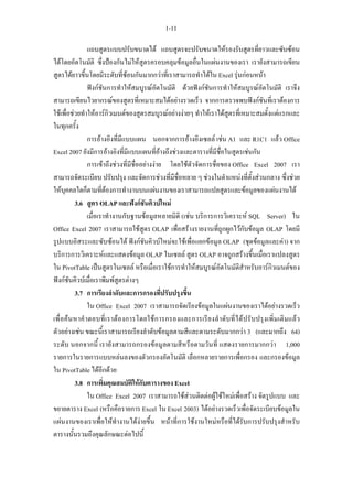 1-11

                  แถบสูตรแบบปรับขนาดได แถบสูตรจะปรับขนาดใหรองรับสูตรที่ยาวและซับซอน
ไดโดยอัตโนมัติ ซึ่งปองกันไมใหสูตรครอบคลุมขอมูลอื่นในแผนงานของเรา เรายังสามารถเขียน
สูตรไดยาวขึ้นโดยมีระดับที่ซอนกันมากกวาที่เราสามารถทําไดใน Excel รุนกอนหนา
                  ฟงกชันการทําใหสมบูรณอัตโนมัติ ดวยฟงกชันการทําใหสมบูรณอัตโนมัติ เราจึง
สามารถเขียนไวยากรณของสูตรที่เหมาะสมไดอยางรวดเร็ว จากการตรวจพบฟงกชันที่เราตองการ
ใชเพื่อชวยทําใหอารกิวเมนตของสูตรสมบูรณอยางงายๆ ทําใหเราไดสูตรที่เหมาะสมตั้งแตแรกและ
ในทุกครั้ง
                  การอางอิงที่มีแบบแผน นอกจากการอางอิงเซลล เชน A1 และ R1C1 แลว Office
Excel 2007 ยังมีการอางอิงที่มีแบบแผนที่อางถึงชวงและตารางที่มีชื่อในสูตรเชนกัน
                  การเขาถึงชวงที่มีชื่ออยางงาย โดยใชตัวจัดการชื่อของ Office Excel 2007 เรา
สามารถจัดระเบียบ ปรับปรุง และจัดการชวงที่มีชื่อหลาย ๆ ชวงในตําแหนงที่ตั้งสวนกลาง ซึ่งชวย
ใหบุคคลใดก็ตามที่ตองการทํางานบนแผนงานของเราสามารถแปลสูตรและขอมูลของแผนงานได
            3.6 สูตร OLAP และฟงกชันคิวบใหม
                  เมื่อเราทํางานกับฐานขอมูลหลายมิติ (เชน บริการการวิเคราะห SQL Server) ใน
Office Excel 2007 เราสามารถใชสูตร OLAP เพื่อสรางรายงานที่ถูกผูกไวกับขอมูล OLAP โดยมี
รูปแบบอิสระและซับซอนได ฟงกชันคิวบใหมจะใชเพื่อแยกขอมูล OLAP (ชุดขอมูลและคา) จาก
บริการการวิเคราะหและแสดงขอมูล OLAP ในเซลล สูตร OLAP อาจถูกสรางขึ้นเมื่อเราแปลงสูตร
ใน PivotTable เปนสูตรในเซลล หรือเมื่อเราใชการทําใหสมบูรณอัตโนมัติสําหรับอารกิวเมนตของ
ฟงกชันคิวบเมื่อเราพิมพสูตรตางๆ
            3.7 การเรียงลําดับและการกรองที่ปรับปรุงขึ้น
                  ใน Office Excel 2007 เราสามารถจัดเรียงขอมูลในแผนงานของเราไดอยางรวดเร็ว
เพื่ อ ค น หาคํ า ตอบที่ เ ราต อ งการโดยใช ก ารกรองและการเรี ย งลํ า ดับ ที่ ไ ด ป รั บ ปรุง เพิ่ ม เติ ม แล ว
ตัวอยางเชน ขณะนี้เราสามารถเรียงลําดับขอมูลตามสีและตามระดับมากกวา 3 (และมากถึง 64)
ระดับ นอกจากนี้ เรายังสามารถกรองขอมูลตามสีหรือตามวันที่ แสดงรายการมากกวา 1,000
รายการในรายการแบบหลนลงของตัวกรองอัตโนมัติ เลือกหลายรายการเพื่อกรอง และกรองขอมูล
ใน PivotTable ไดอีกดวย
            3.8 การเพิ่มคุณสมบัติใหกับตารางของ Excel
                  ใน Office Excel 2007 เราสามารถใชสวนติดตอผูใชใหมเพื่อสราง จัดรูปแบบ และ
ขยายตาราง Excel (หรือคือรายการ Excel ใน Excel 2003) ไดอยางรวดเร็วเพื่อจัดระเบียบขอมูลใน
แผนงานของเราเพื่อใหทํางานไดงายขึ้น หนาที่การใชงานใหมหรือที่ไดรับการปรับปรุงสําหรับ
ตารางนั้นรวมถึงคุณลักษณะตอไปนี้
 