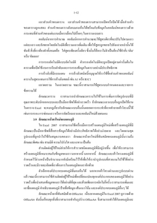 1-12

                แถวสวนหัวของตาราง แถวสวนหัวของตารางสามารถเปดหรือปดได เมื่อสวนหัว
ของตารางถูกแสดง สวนหัวของตารางยังคงมองเห็นไดพรอมกับขอมูลในคอลัมนของตารางดวย
การแทนที่สวนหัวของแผนงานเมื่อเราเลื่อนไปเรื่อยๆ ในตารางแบบยาว
                คอลัมนจากการคํานวณ คอลัมนจากการคํานวณจะใชสูตรเดียวที่จะปรับไปตามแถว
แตละแถว และยังขยายโดยอัตโนมัติเพื่อรวมแถวเพิ่มเติม เพื่อใหสูตรถูกขยายไปยังแถวเหลานั้นได
ทันที สิ่งที่เราตองทําทั้งหมดคือ ใสสูตรเพียงครั้งเดียว ซึ่งนั่นก็คือเราไมจําเปนตองใชคําสั่ง 'เติม'
หรือ 'คัดลอก'
                การกรองอัตโนมัติแบบอัตโนมัติ ตัวกรองอัตโนมัติจะถูกเปดอยูตามคาเริ่มตนใน
ตารางเพื่อเปดใชงานการเรียงลําดับและการกรองขอมูลในตารางอยางมีประสิทธิภาพ
                การอางอิงที่มีแบบแผน การอางอิงชนิดนี้อนุญาตใหเราใชชื่อสวนหัวของคอลัมน
ตารางในสูตรแทนการใชการอางอิงเซลล เชน A1 หรือ R1C1
                แถวผลรวม ในแถวผลรวม ขณะนี้เราสามารถใชสูตรแบบกําหนดเองและรายการ
ขอความได
                ลักษณะตาราง เราสามารถนําลักษณะตารางไปใชในการเพิ่มการจัดรูปแบบที่มี
คุณภาพระดับนักออกแบบและเปนมืออาชีพไดอยางรวดเร็ว ถาลักษณะแถวแบบอื่นถูกเปดใชงาน
ในตาราง Excel จะคงกฎเกี่ยวกับลักษณะแบบอื่นนั้นตลอดการกระทําที่อาจทําลายเคาโครงนี้ได
เชนการกรอง การซอนแถว หรือการจัดเรียงแถวและคอลัมนใหมดวยตนเอง
          3.9 ลักษณะหนาตาใหมของแผนภูมิ
                ใน Excel 2007 เราสามารถใชเครื่องมือการสรางแผนภูมิใหมเพื่อสรางแผนภูมิที่มี
ลักษณะเปนมืออาชีพที่สื่อสารขอมูลไดอยางมีประสิทธิภาพไดอยางงายดาย และโดยตามชุด
รูปแบบที่ถูกนําไปใชกับสมุดงานของเรา ลักษณะหนาตาใหมที่ทันสมัยของแผนภูมินั้นรวมถึง
ลักษณะพิเศษ เชน สามมิติ ความโปรงใส และเงาจาง เปนตน
                สวนติดตอผูใชใหมชวยใหการสํารวจชนิดแผนภูมิที่มีอยูงายขึ้น เพื่อใหเราสามารถ
สรางแผนภูมิที่เหมาะสมกับขอมูลของเรา นอกจากนี้ นอกจากนี้ ลักษณะและเคาโครงแผนภูมิที่
กําหนดไวลวงหนาเปนจํานวนมากยังมีเตรียมไวใหเพื่อใหเรานํารูปแบบที่สวยงามไปใชไดอยาง
รวดเร็วและมีรายละเอียดที่เราตองการในแผนภูมิของเราอีกดวย
                ตัวเลือกองคประกอบแผนภูมิที่มองเห็นได นอกจากเคาโครงดวนและรูปแบบดวน
แลว ขณะนี้เราสามารถใชสวนติดตอผูใชใหมเพื่อเปลี่ยนแปลงทุกองคประกอบของแผนภูมิไดอยาง
รวดเร็วเพื่อนําเสนอขอมูลของเราไดอยางดีที่สุด และดวยเพียงการคลิกไมกี่ครั้ง เราสามารถเพิ่มและ
เอาชื่อแผนภูมิ คําอธิบายแผนภูมิ ปายชื่อขอมูล เสนแนวโนม และองคประกอบแผนภูมิอื่นๆ ได
                ลักษณะหนาตาที่ทันสมัยดวย OfficeArt เนื่องจากแผนภูมิใน Excel 2007 ถูกวาดดวย
OfficeArt ดังนั้นเกือบทุกสิ่งที่เราสามารถทํากับรูปราง OfficeArt จึงสามารถทําไดกับแผนภูมิและ
 